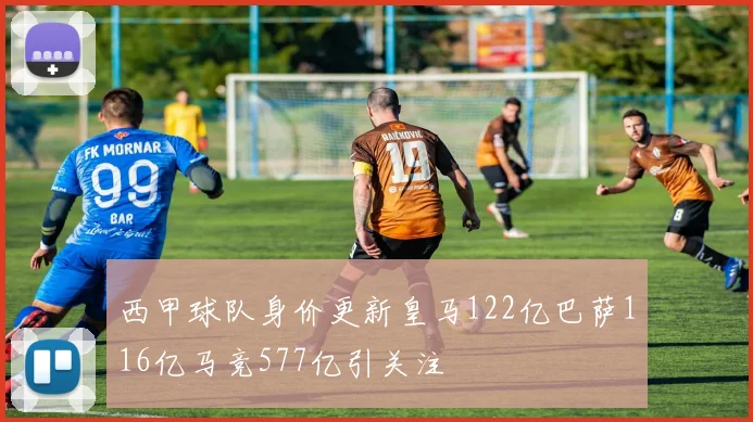 西甲球队身价更新皇马122亿巴萨116亿马竞577亿引关注
