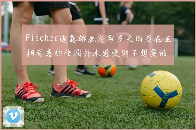 Fischer透露雄鹿与希罗之间存在互相有意的传闻并未感受到不想要的迹象