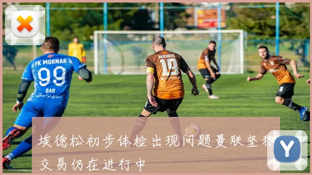 埃德松初步体检出现问题曼联坚称交易仍在进行中