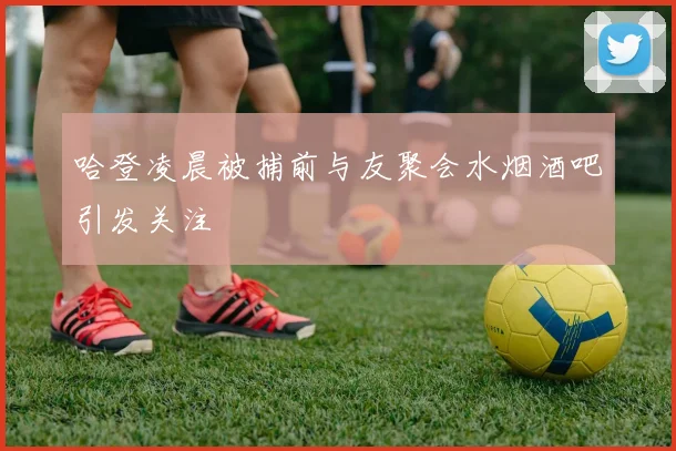 哈登凌晨被捕前与友聚会水烟酒吧引发关注